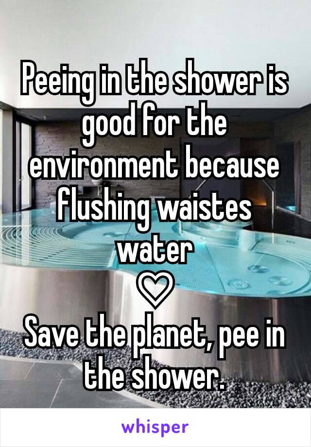 Peeing in the shower is good for the environment because flushing waistes water
♡
Save the planet, pee in the shower.