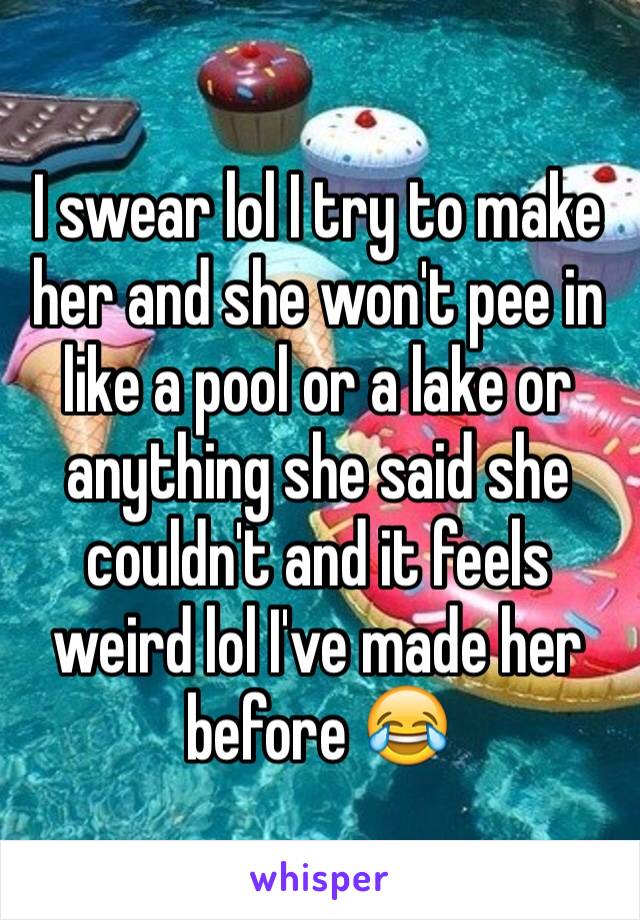 I swear lol I try to make her and she won't pee in like a pool or a lake or anything she said she couldn't and it feels weird lol I've made her before 😂