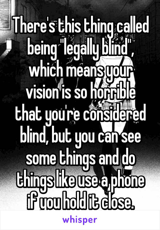 There's this thing called being "legally blind", which means your vision is so horrible that you're considered blind, but you can see some things and do things like use a phone if you hold it close.