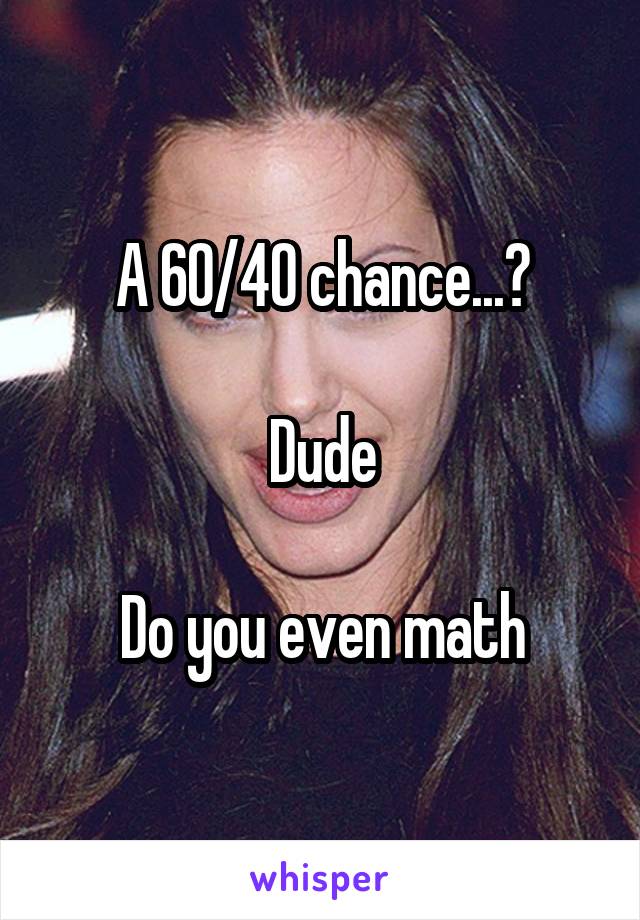 A 60/40 chance...?

Dude

Do you even math