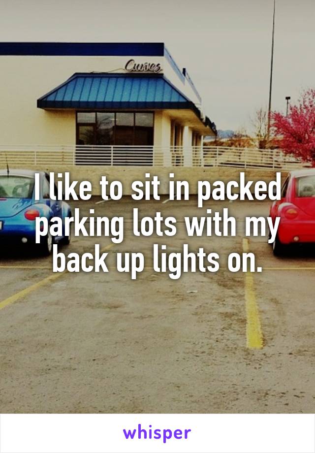 I like to sit in packed parking lots with my back up lights on.