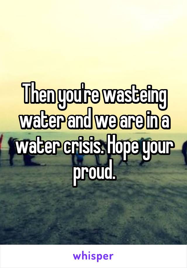 Then you're wasteing water and we are in a water crisis. Hope your proud.