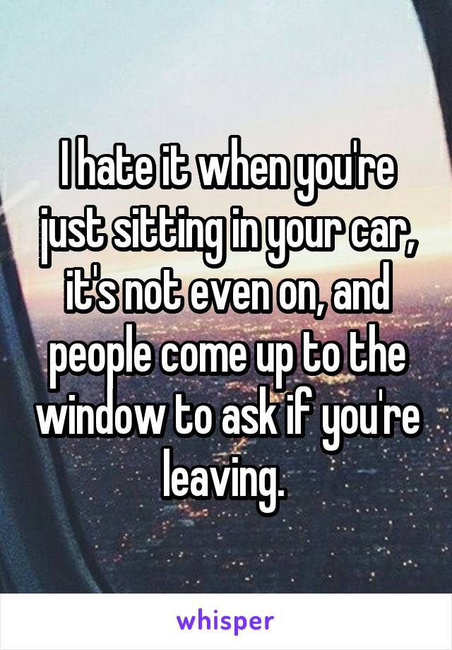 I hate it when you're just sitting in your car, it's not even on, and people come up to the window to ask if you're leaving. 