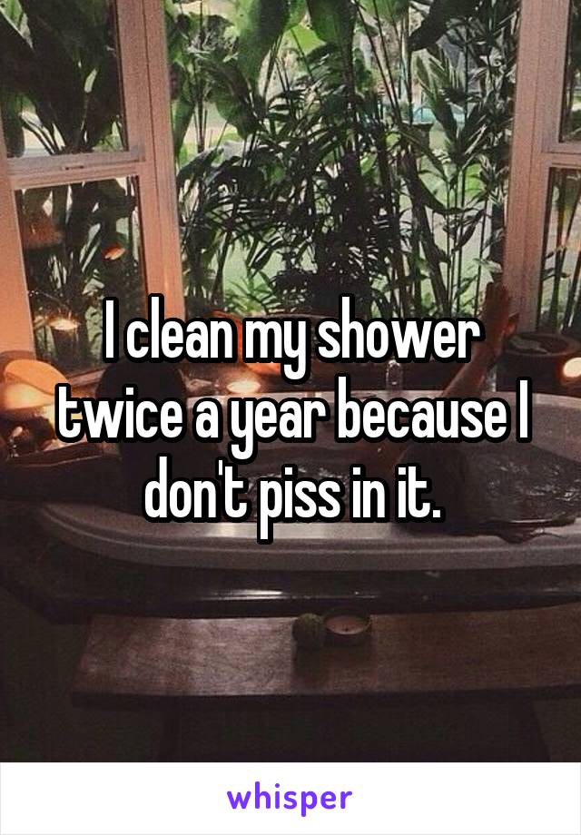 I clean my shower twice a year because I don't piss in it.