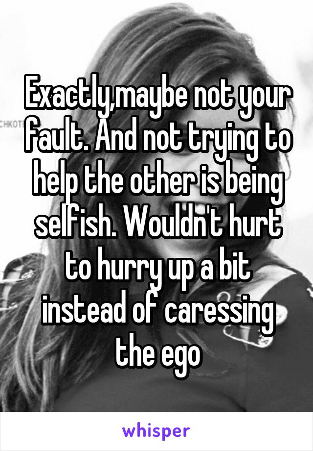 Exactly,maybe not your fault. And not trying to help the other is being selfish. Wouldn't hurt to hurry up a bit instead of caressing the ego