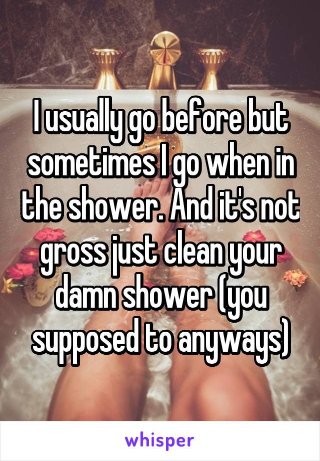 I usually go before but sometimes I go when in the shower. And it's not gross just clean your damn shower (you supposed to anyways)