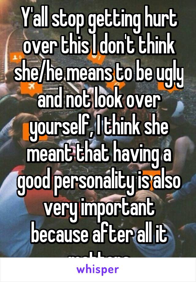 Y'all stop getting hurt over this I don't think she/he means to be ugly and not look over yourself, I think she meant that having a good personality is also very important because after all it matters