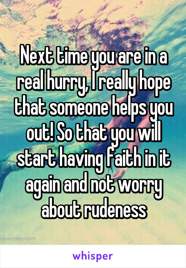 Next time you are in a real hurry, I really hope that someone helps you out! So that you will start having faith in it again and not worry about rudeness