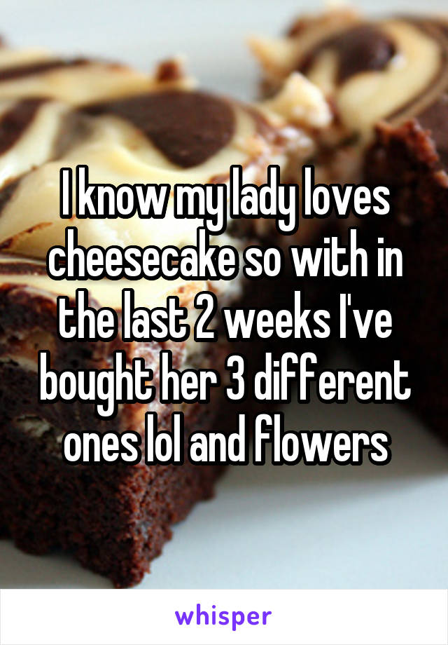 I know my lady loves cheesecake so with in the last 2 weeks I've bought her 3 different ones lol and flowers