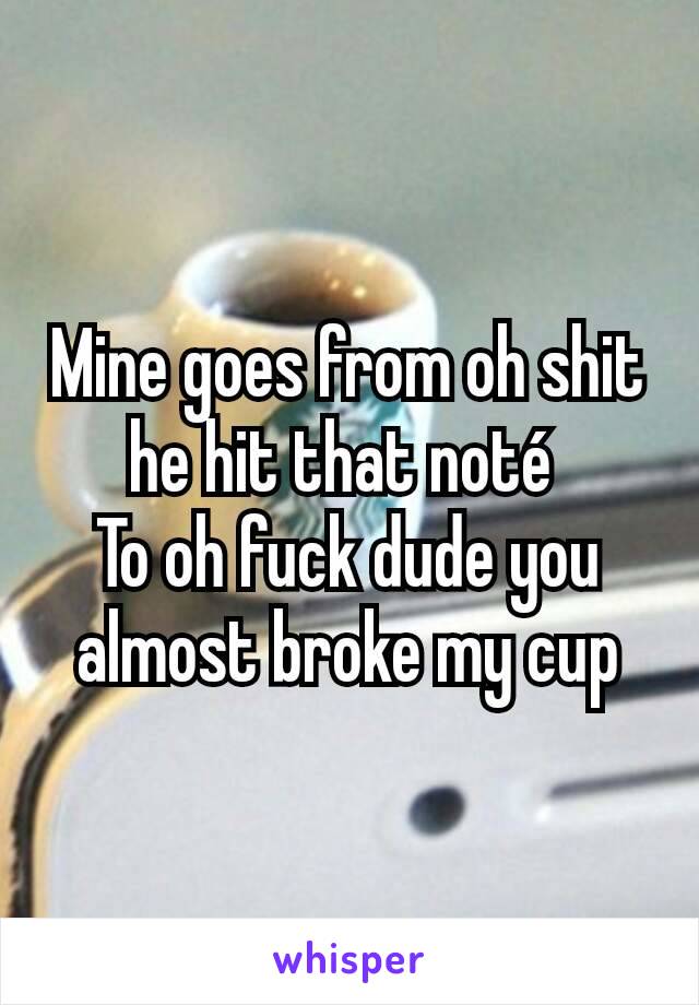 Mine goes from oh shit he hit that noté 
To oh fuck dude you almost broke my cup