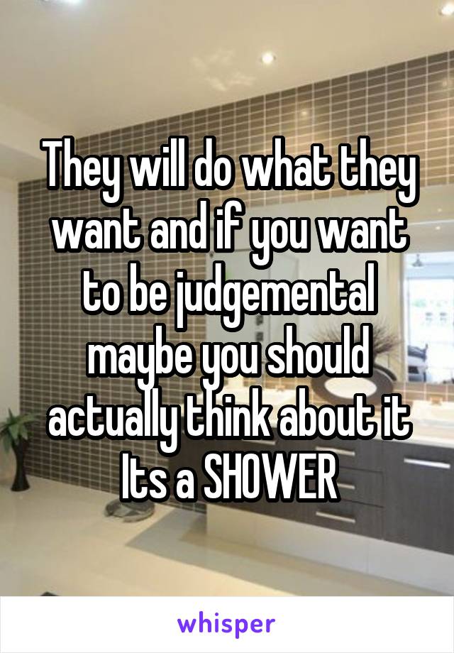 They will do what they want and if you want to be judgemental maybe you should actually think about it Its a SHOWER