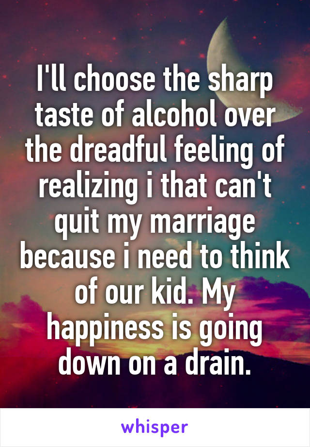 I'll choose the sharp taste of alcohol over the dreadful feeling of realizing i that can't quit my marriage because i need to think of our kid. My happiness is going down on a drain.