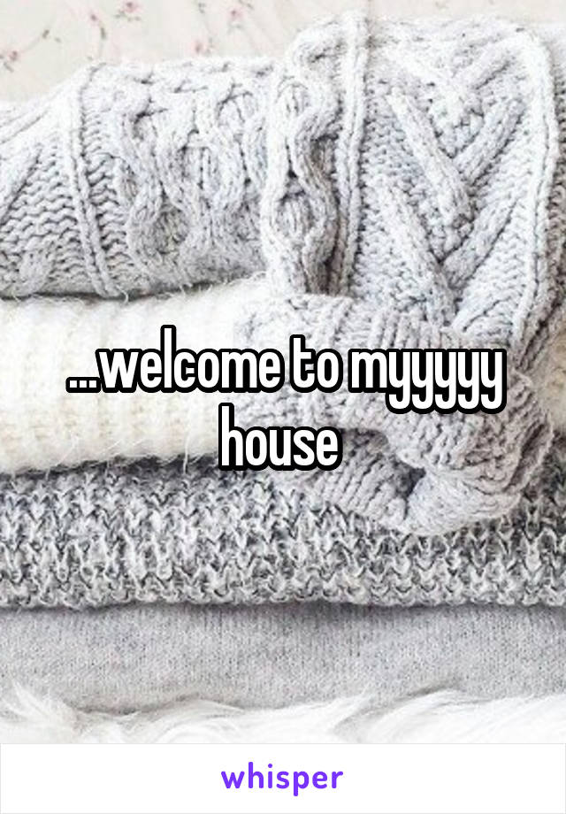 ...welcome to myyyyy house 