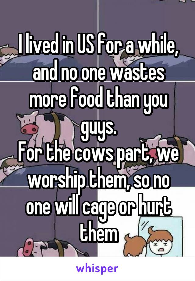 I lived in US for a while, and no one wastes more food than you guys.
For the cows part, we worship them, so no one will cage or hurt them