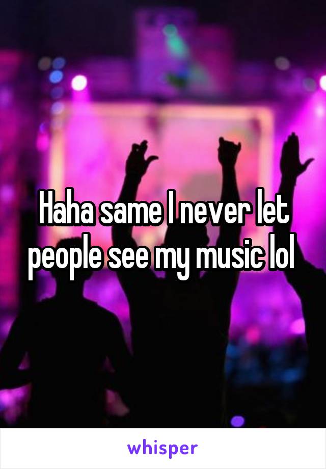 Haha same I never let people see my music lol 