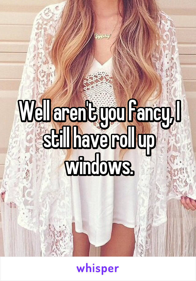 Well aren't you fancy, I still have roll up windows.