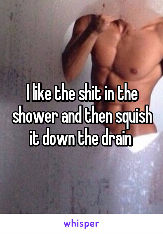 I like the shit in the shower and then squish it down the drain 