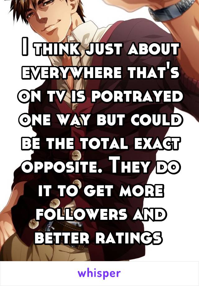 I think just about everywhere that's on tv is portrayed one way but could be the total exact opposite. They do it to get more followers and better ratings 