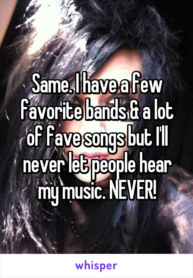 Same. I have a few favorite bands & a lot of fave songs but I'll never let people hear my music. NEVER!