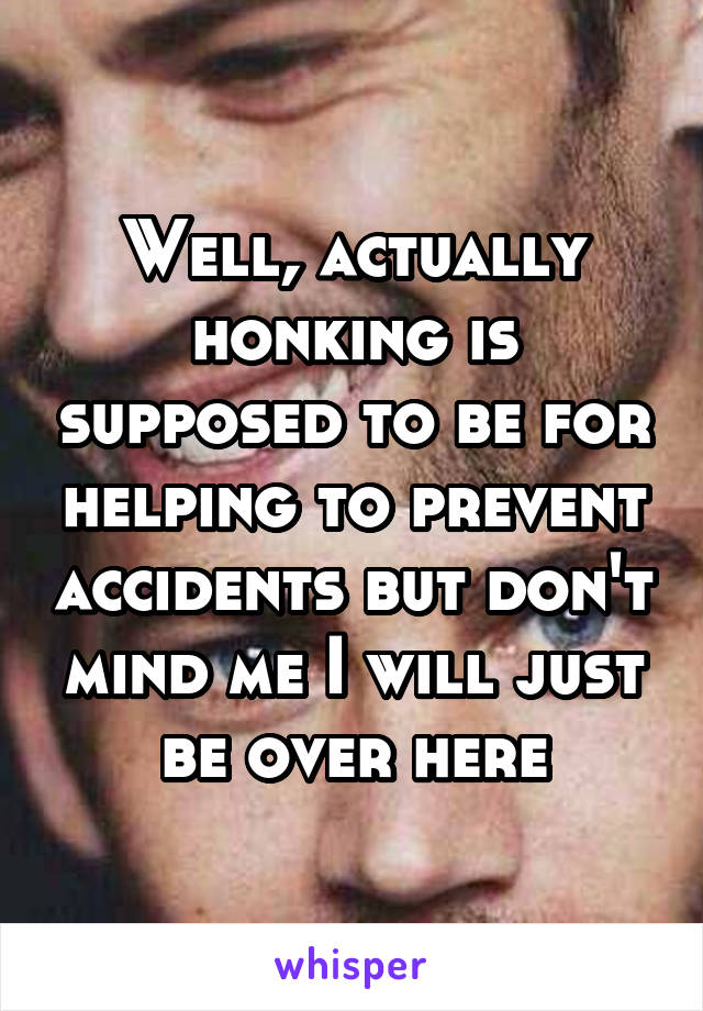 Well, actually honking is supposed to be for helping to prevent accidents but don't mind me I will just be over here