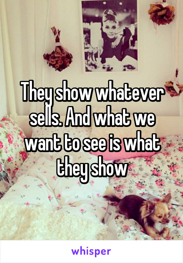 They show whatever sells. And what we want to see is what they show