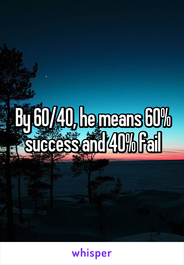 By 60/40, he means 60% success and 40% fail