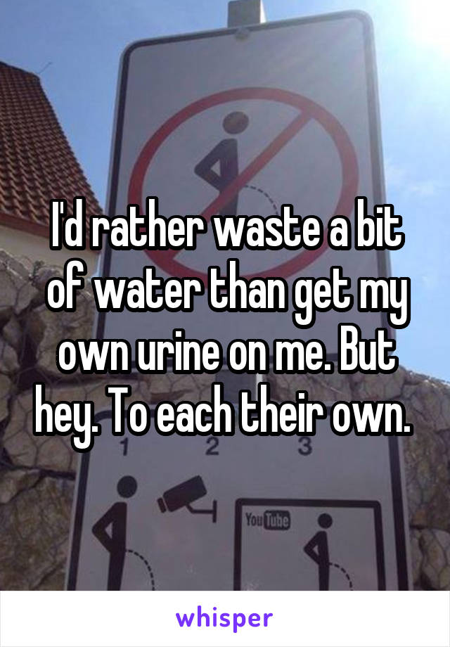 I'd rather waste a bit of water than get my own urine on me. But hey. To each their own. 