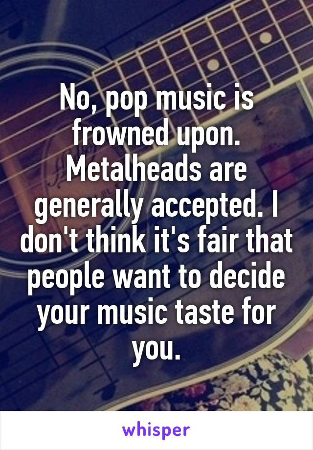 No, pop music is frowned upon. Metalheads are generally accepted. I don't think it's fair that people want to decide your music taste for you.