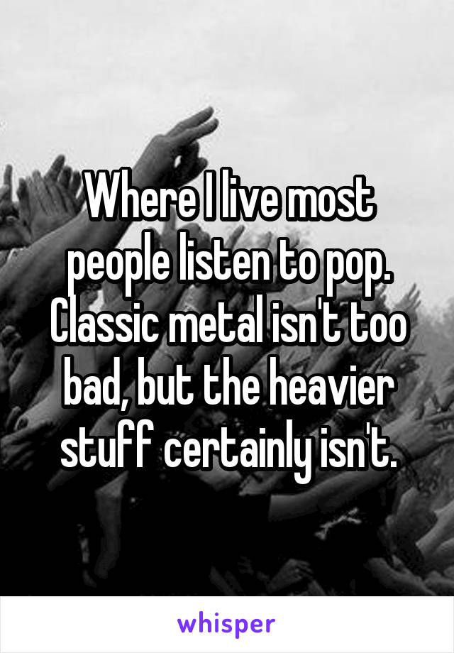 Where I live most people listen to pop.
Classic metal isn't too bad, but the heavier stuff certainly isn't.