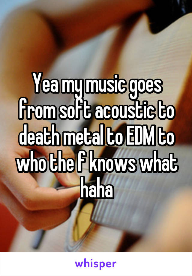 Yea my music goes from soft acoustic to death metal to EDM to who the f knows what haha