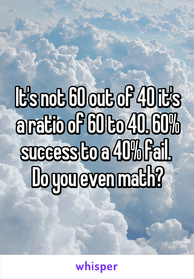 It's not 60 out of 40 it's a ratio of 60 to 40. 60% success to a 40% fail. 
Do you even math?