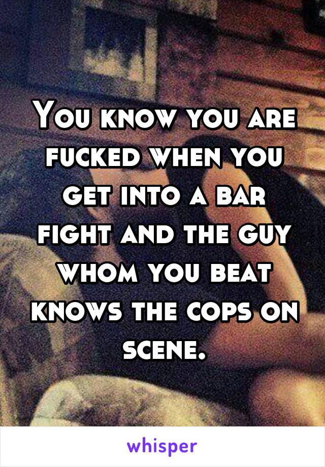 You know you are fucked when you get into a bar fight and the guy whom you beat knows the cops on scene.