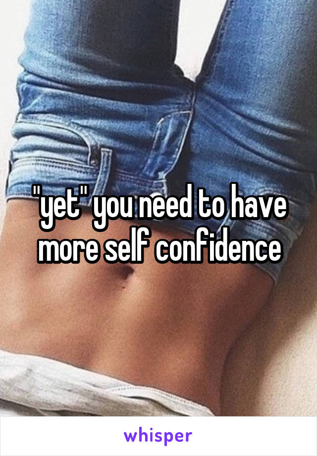 "yet" you need to have more self confidence