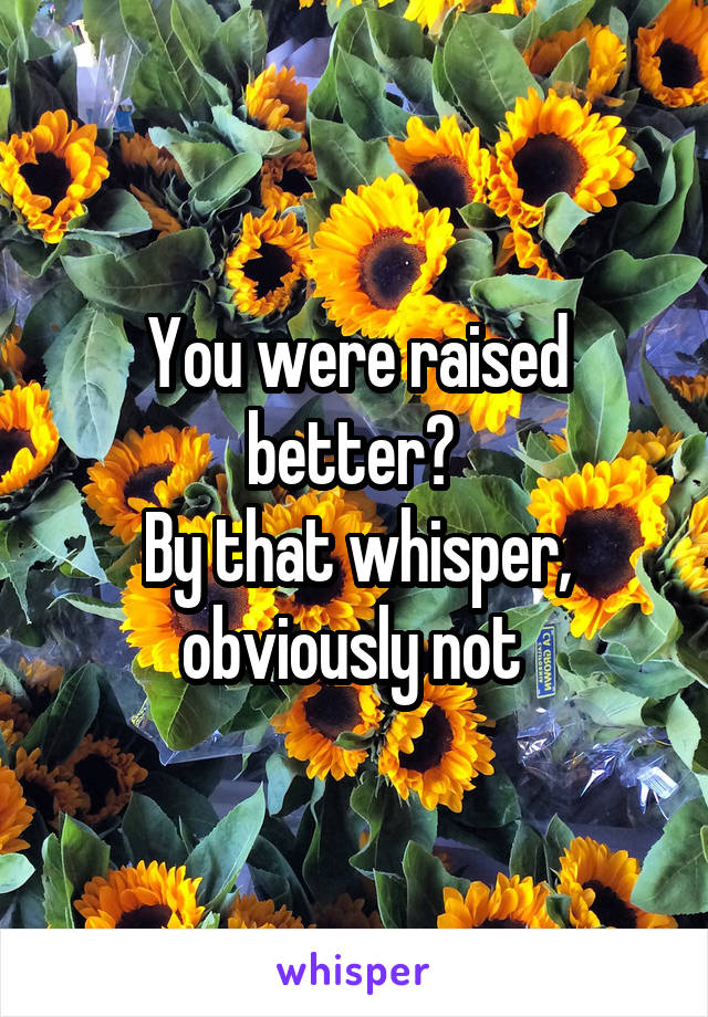 You were raised better? 
By that whisper, obviously not 