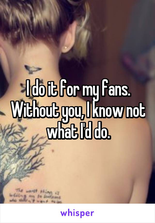 I do it for my fans. Without you, I know not what I'd do.