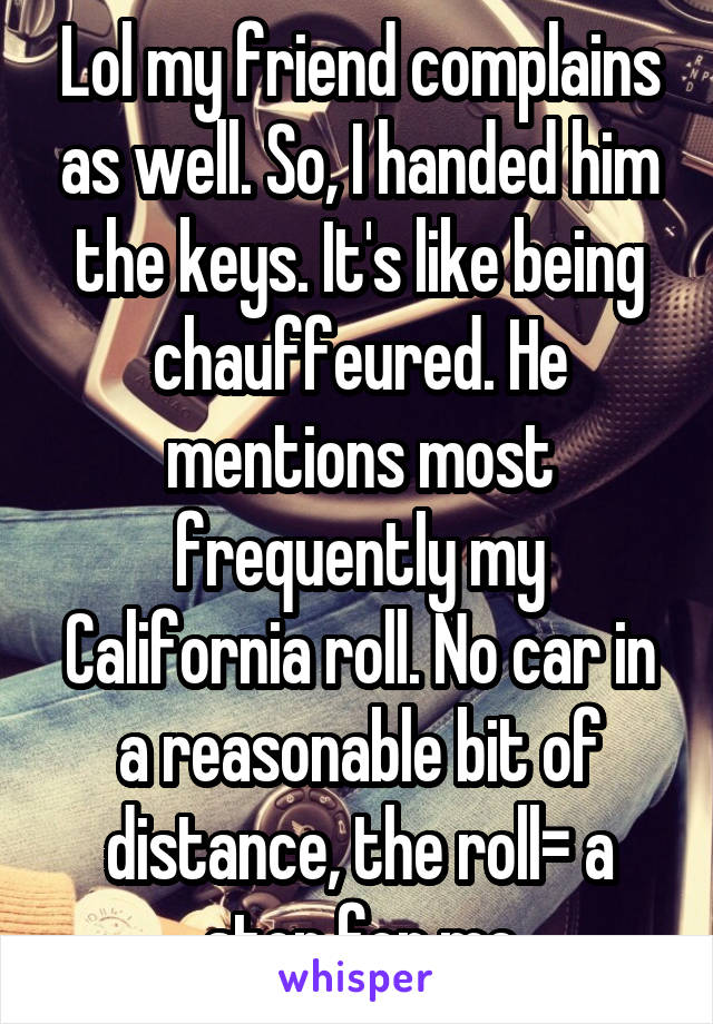 Lol my friend complains as well. So, I handed him the keys. It's like being chauffeured. He mentions most frequently my California roll. No car in a reasonable bit of distance, the roll= a stop for me