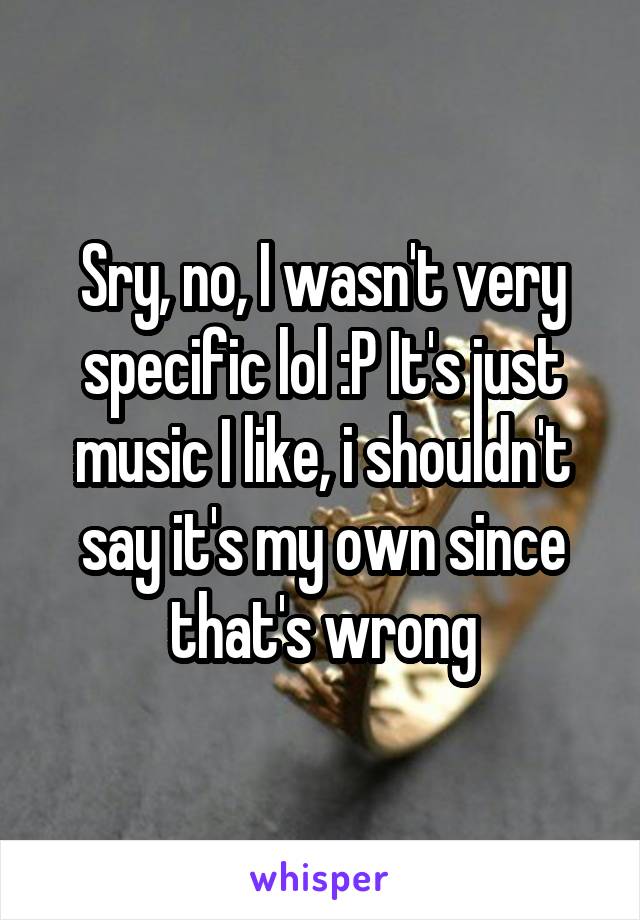 Sry, no, I wasn't very specific lol :P It's just music I like, i shouldn't say it's my own since that's wrong