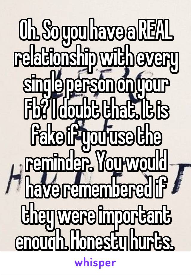 Oh. So you have a REAL relationship with every single person on your Fb? I doubt that. It is fake if you use the reminder. You would have remembered if they were important enough. Honesty hurts. 