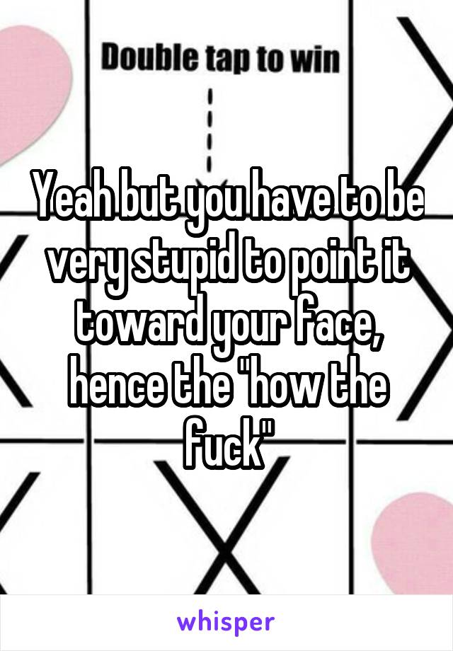 Yeah but you have to be very stupid to point it toward your face, hence the "how the fuck"