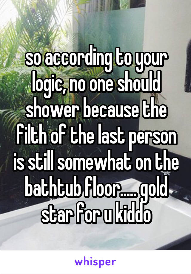 so according to your logic, no one should shower because the filth of the last person is still somewhat on the bathtub floor..... gold star for u kiddo