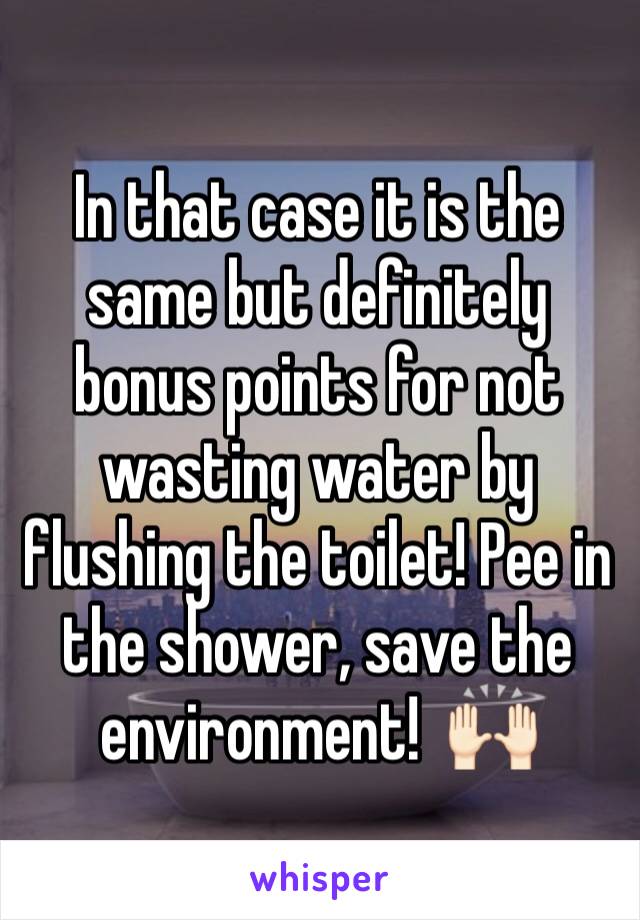 In that case it is the same but definitely bonus points for not wasting water by flushing the toilet! Pee in the shower, save the environment!  🙌🏻