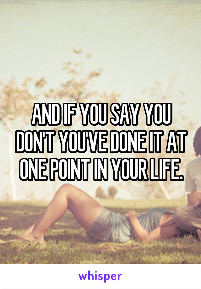 AND IF YOU SAY YOU DON'T YOU'VE DONE IT AT ONE POINT IN YOUR LIFE.