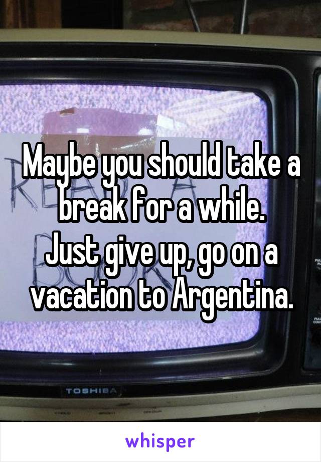 Maybe you should take a break for a while.
Just give up, go on a vacation to Argentina.