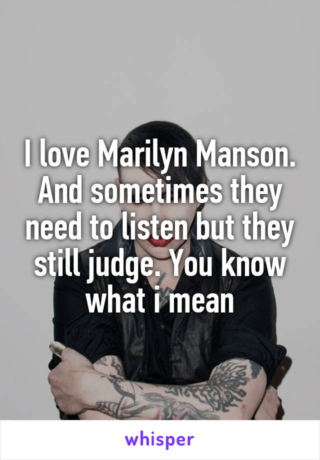 I love Marilyn Manson.
And sometimes they need to listen but they still judge. You know what i mean