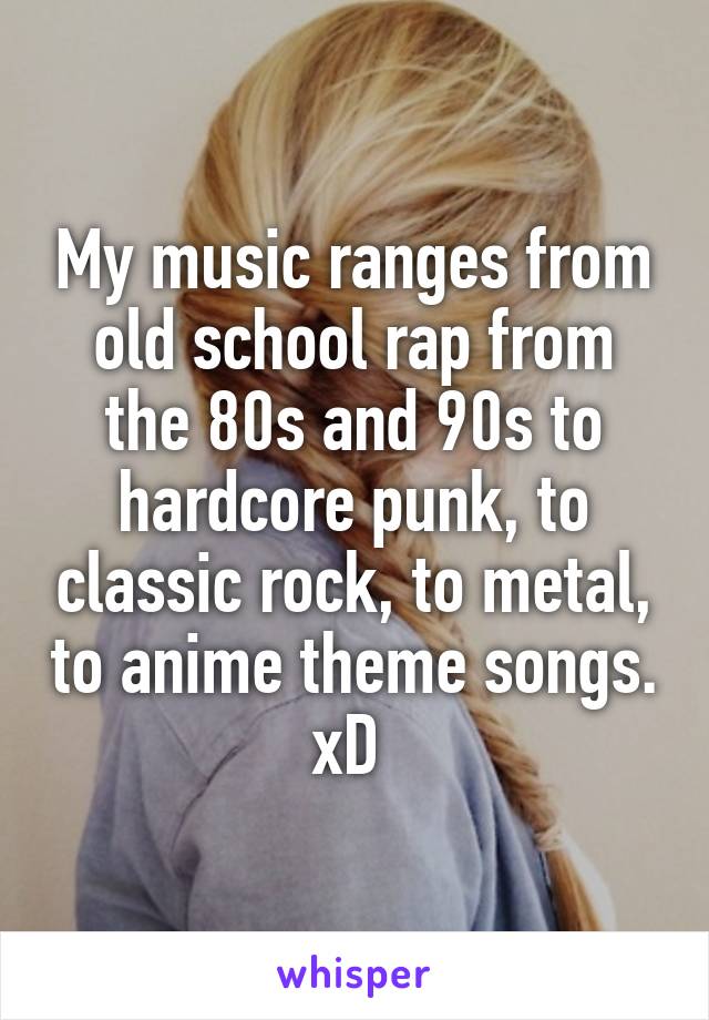 My music ranges from old school rap from the 80s and 90s to hardcore punk, to classic rock, to metal, to anime theme songs. xD 