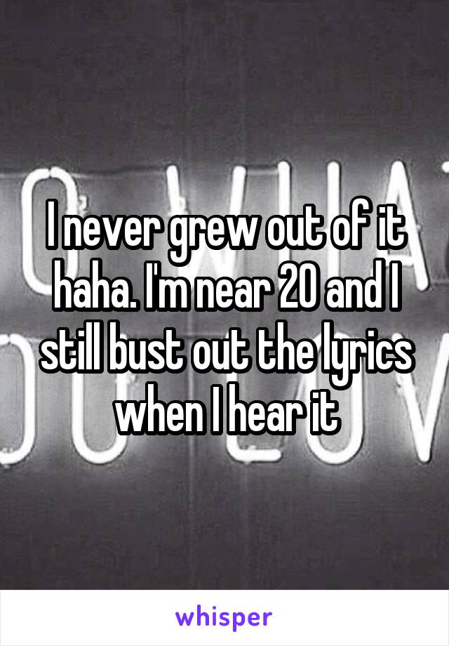 I never grew out of it haha. I'm near 20 and I still bust out the lyrics when I hear it