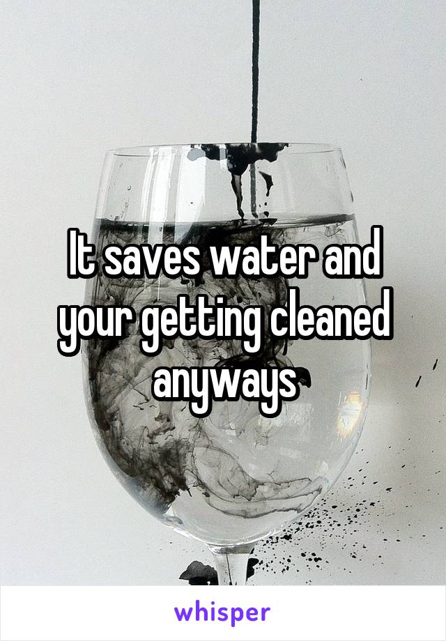 It saves water and your getting cleaned anyways