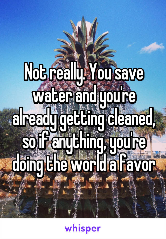 Not really. You save water and you're already getting cleaned, so if anything, you're doing the world a favor