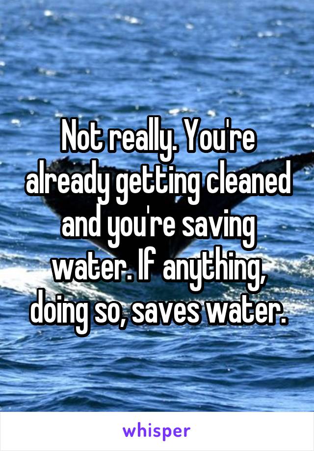 Not really. You're already getting cleaned and you're saving water. If anything, doing so, saves water.