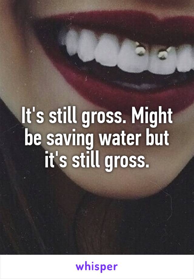 It's still gross. Might be saving water but it's still gross.